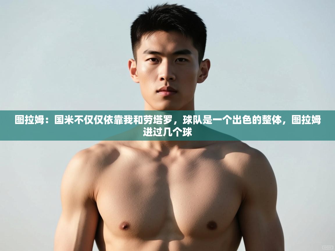 图拉姆：国米不仅仅依靠我和劳塔罗，球队是一个出色的整体，图拉姆进过几个球