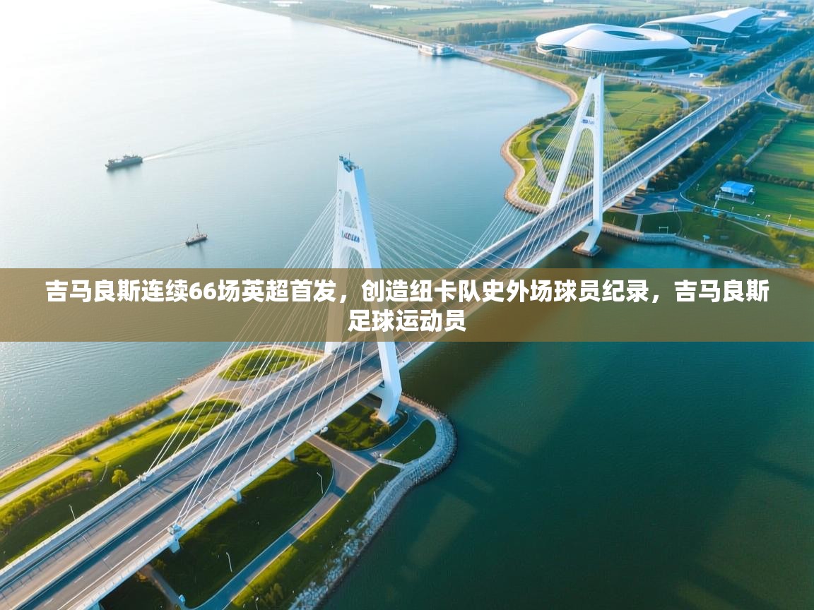 开云体育直播平台-吉马良斯连续66场英超首发,创造纽卡队史外场球员纪录,吉马良斯足球运动员 第3张