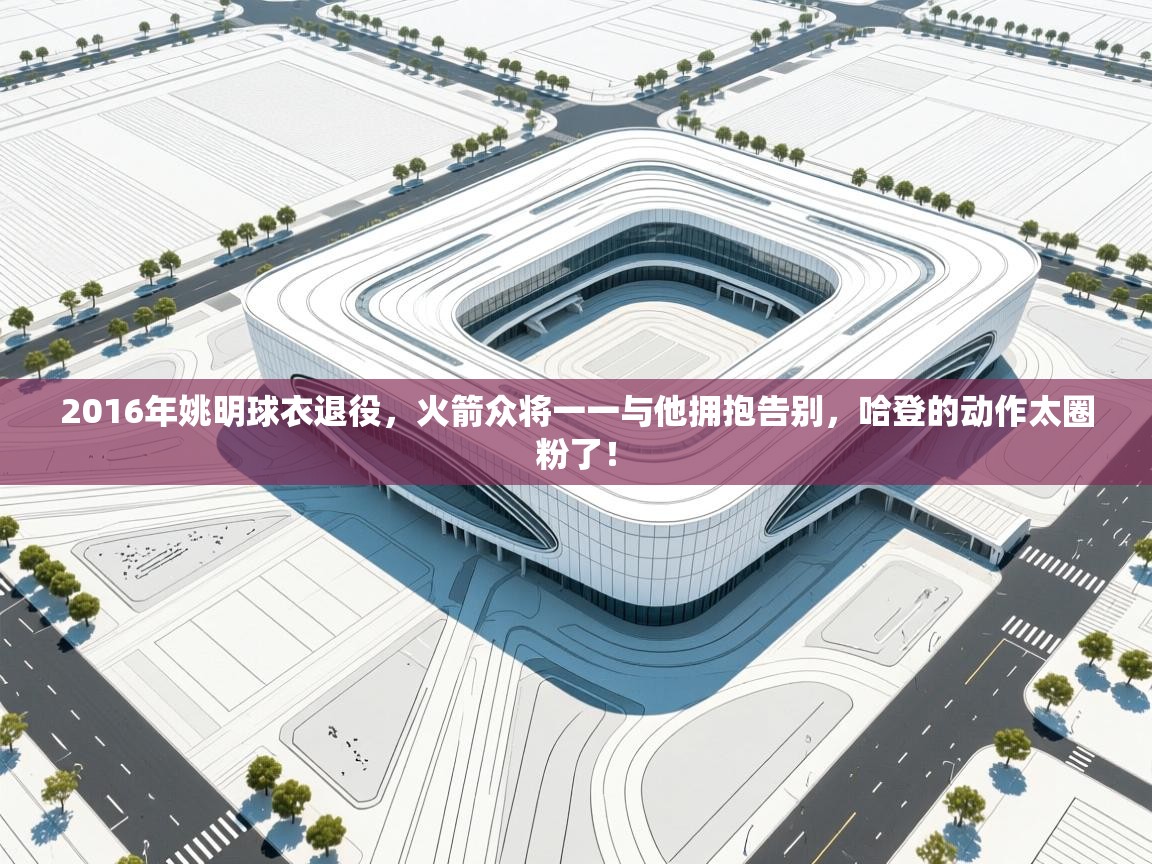 开云体育极速下载镜像-2016年姚明球衣退役,火箭众将一一与他拥抱告别,哈登的动作太圈粉了! 第2张