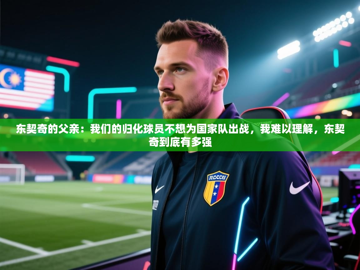 开云体育app官网入口-东契奇的父亲：我们的归化球员不想为国家队出战，我难以理解，东契奇到底有多强  第2张