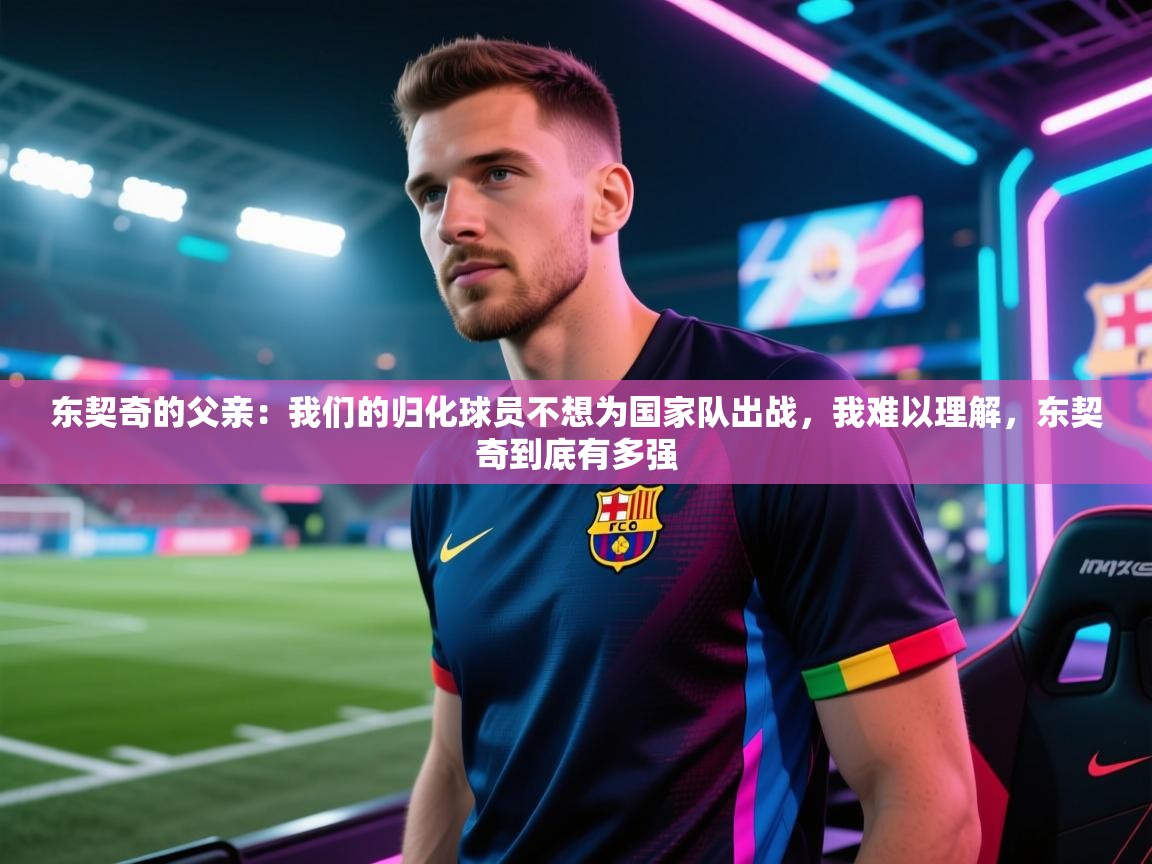 开云体育app官网入口-东契奇的父亲：我们的归化球员不想为国家队出战，我难以理解，东契奇到底有多强  第3张