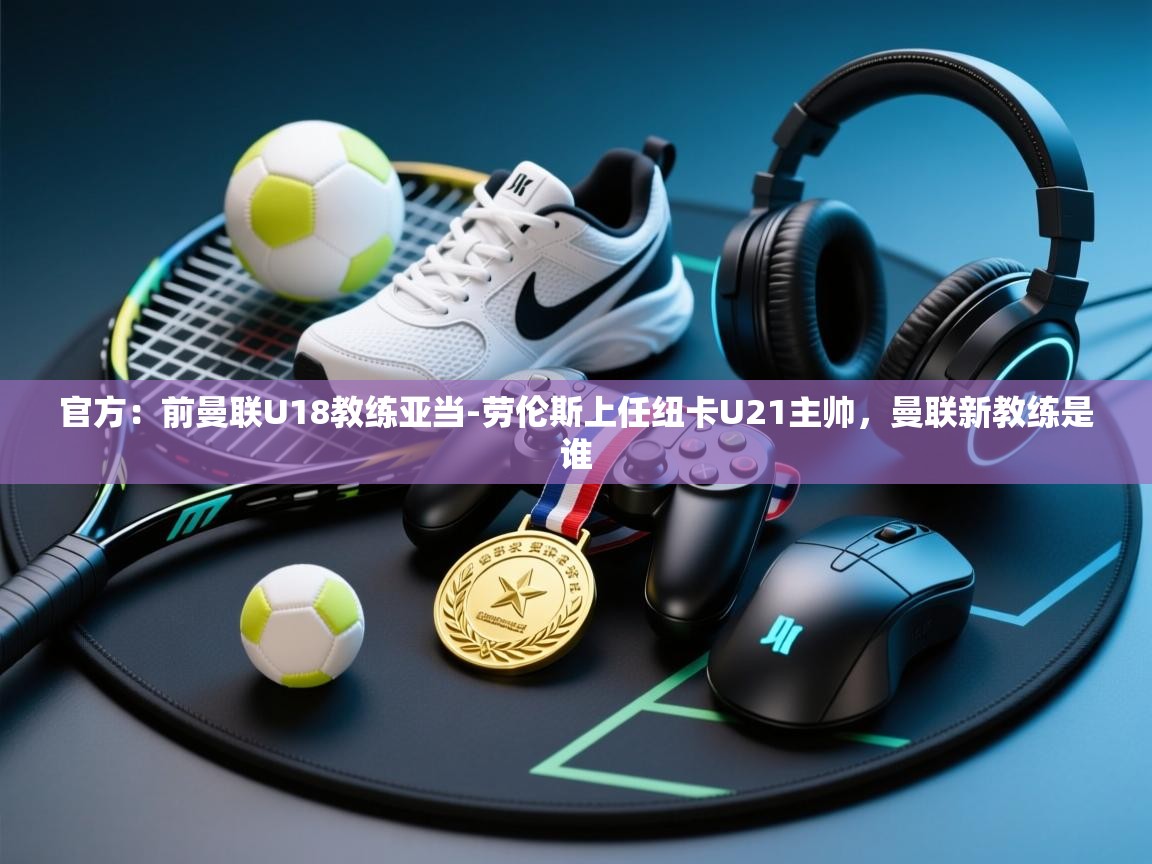 开云下载-官方：前曼联U18教练亚当-劳伦斯上任纽卡U21主帅，曼联新教练是谁  第2张