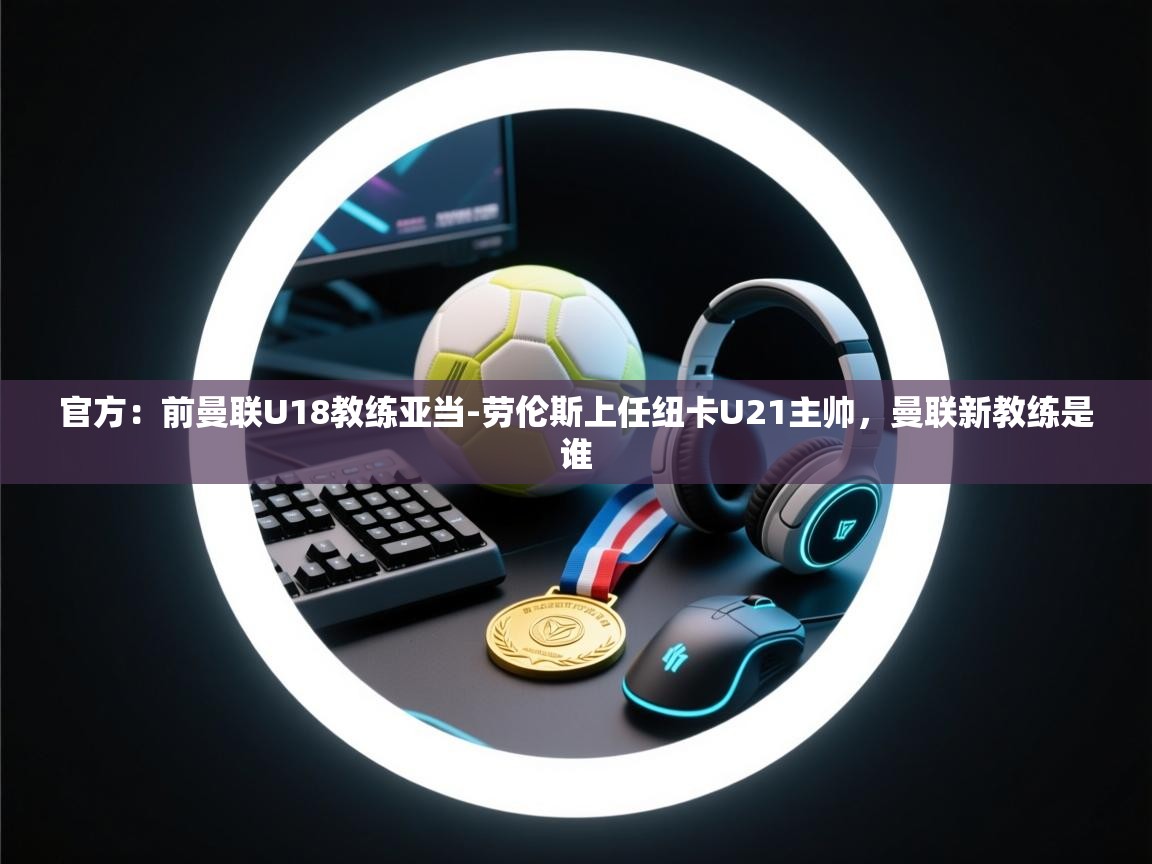 开云下载-官方：前曼联U18教练亚当-劳伦斯上任纽卡U21主帅，曼联新教练是谁  第3张