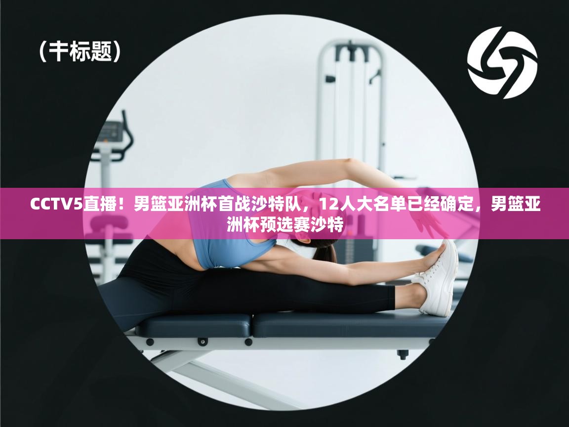 开云体育app官网入口网页版-CCTV5直播!男篮亚洲杯首战沙特队,12人大名单已经确定,男篮亚洲杯预选赛沙特 第1张