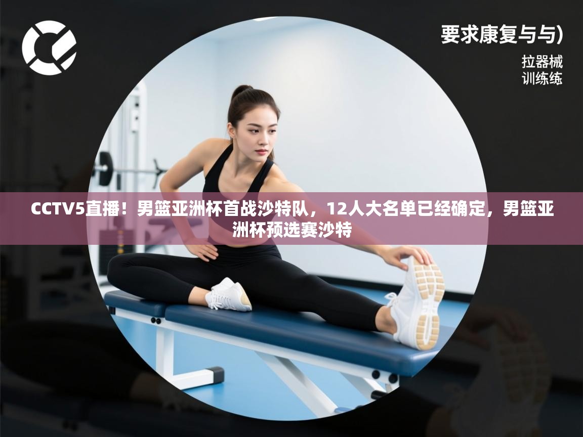 开云体育app官网入口网页版-CCTV5直播!男篮亚洲杯首战沙特队,12人大名单已经确定,男篮亚洲杯预选赛沙特 第4张