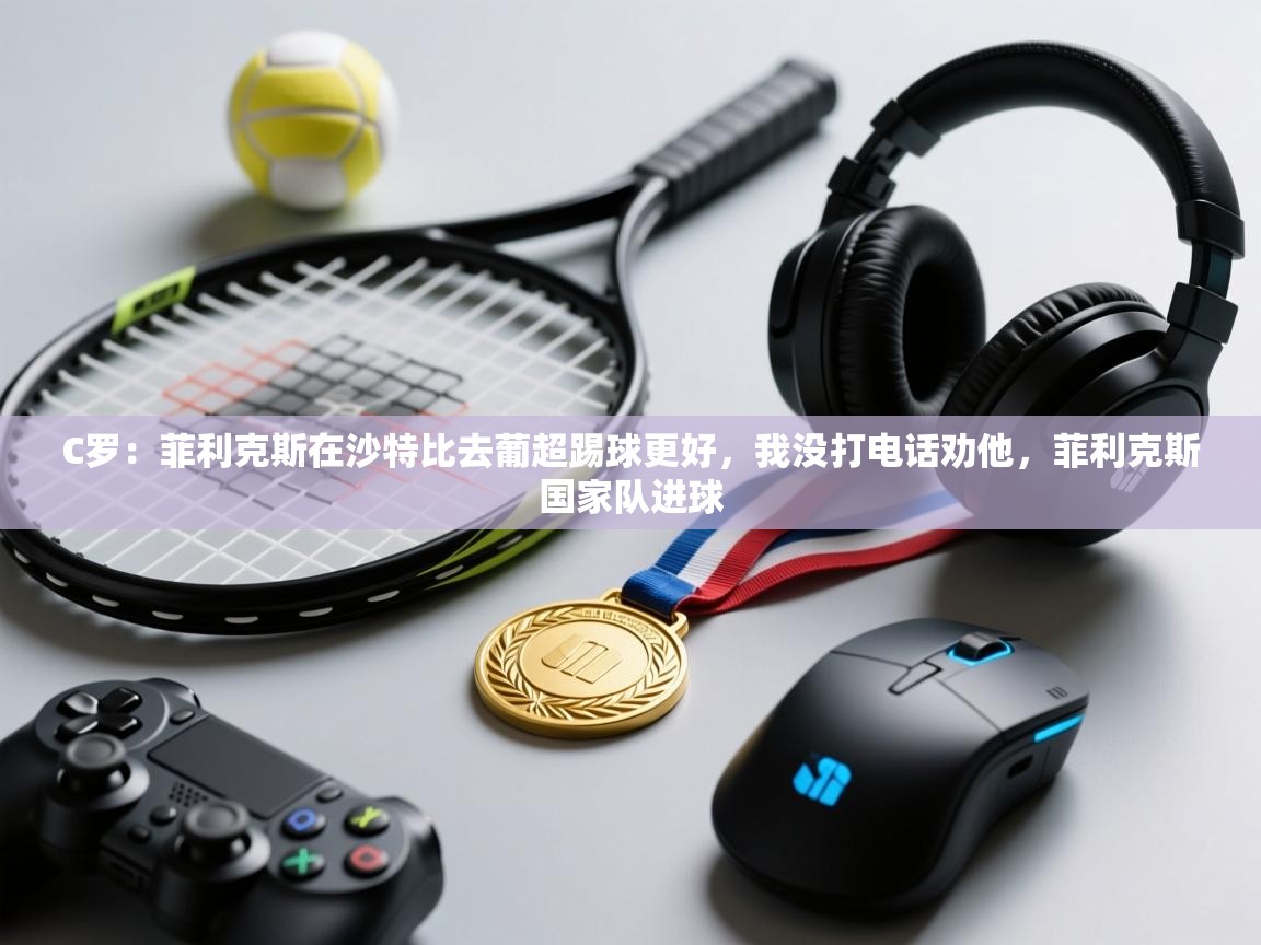 C罗：菲利克斯在沙特比去葡超踢球更好，我没打电话劝他，菲利克斯国家队进球