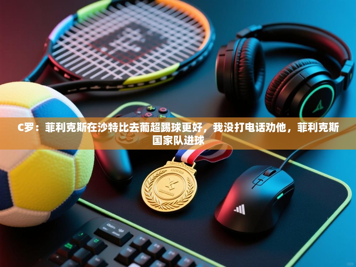 C罗：菲利克斯在沙特比去葡超踢球更好，我没打电话劝他，菲利克斯国家队进球